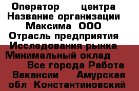 Оператор Call-центра › Название организации ­ Максима, ООО › Отрасль предприятия ­ Исследования рынка › Минимальный оклад ­ 14 000 - Все города Работа » Вакансии   . Амурская обл.,Константиновский р-н